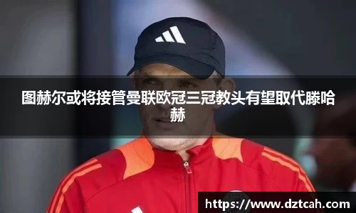 图赫尔或将接管曼联欧冠三冠教头有望取代滕哈赫