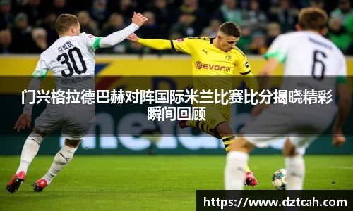 门兴格拉德巴赫对阵国际米兰比赛比分揭晓精彩瞬间回顾